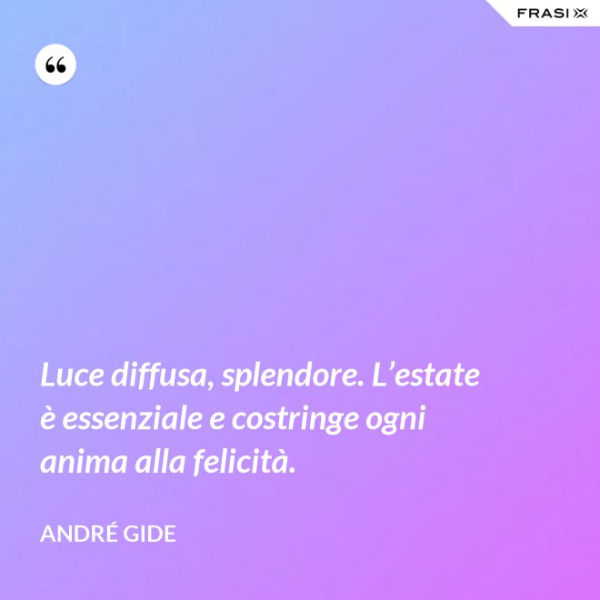 Luce diffusa, splendore. L’estate è essenziale e costringe ogni anima alla felicità. - André Gide
