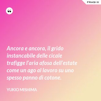 Ancora e ancora, il grido instancabile delle cicale trafigge l’aria afosa dell’estate come un ago al lavoro su uno spesso panno di cotone. - Yukio Mishima