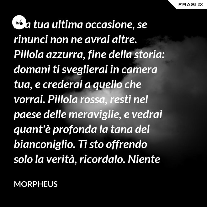 È la tua ultima occasione, se rinunci non ne avrai altre. Pillola azzurra, fine della storia: domani ti sveglierai in camera tua, e crederai a quello che vorrai. Pillola rossa, resti nel paese delle meraviglie, e vedrai quant'è profonda la tana del bianconiglio. Ti sto offrendo solo la verità, ricordalo. Niente di più. - Morpheus