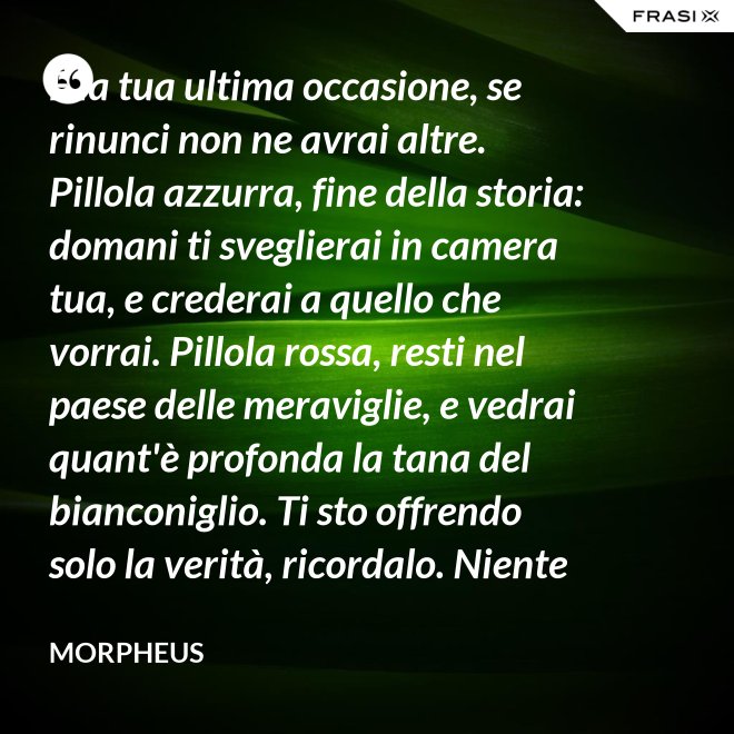 È la tua ultima occasione, se rinunci non ne avrai altre. Pillola azzurra, fine della storia: domani ti sveglierai in camera tua, e crederai a quello che vorrai. Pillola rossa, resti nel paese delle meraviglie, e vedrai quant'è profonda la tana del bianconiglio. Ti sto offrendo solo la verità, ricordalo. Niente di più. - Morpheus