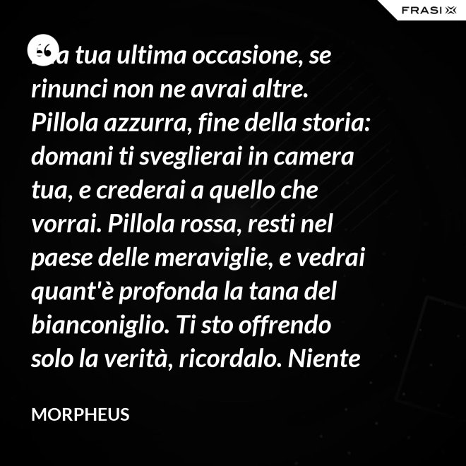 È la tua ultima occasione, se rinunci non ne avrai altre. Pillola azzurra, fine della storia: domani ti sveglierai in camera tua, e crederai a quello che vorrai. Pillola rossa, resti nel paese delle meraviglie, e vedrai quant'è profonda la tana del bianconiglio. Ti sto offrendo solo la verità, ricordalo. Niente di più. - Morpheus