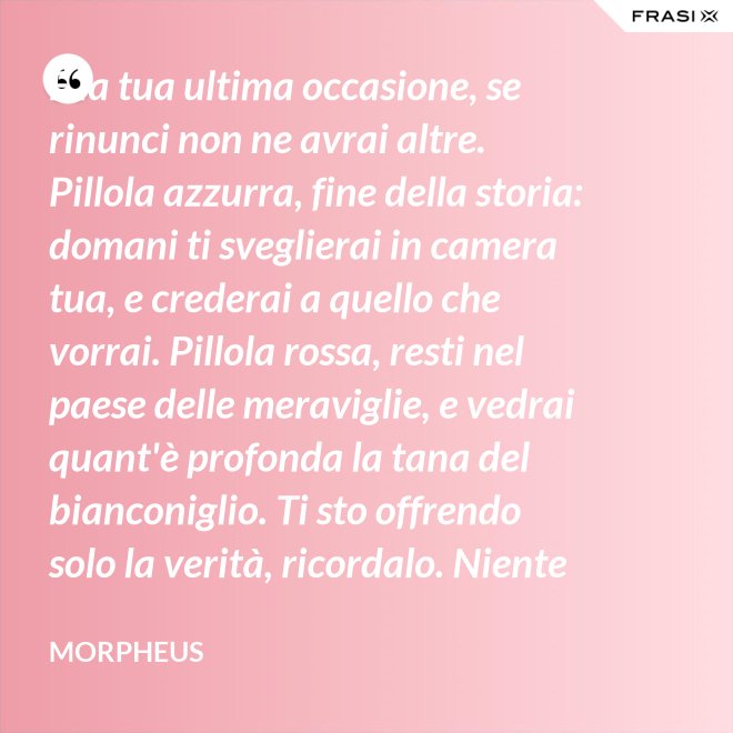 È la tua ultima occasione, se rinunci non ne avrai altre. Pillola azzurra, fine della storia: domani ti sveglierai in camera tua, e crederai a quello che vorrai. Pillola rossa, resti nel paese delle meraviglie, e vedrai quant'è profonda la tana del bianconiglio. Ti sto offrendo solo la verità, ricordalo. Niente di più. - Morpheus