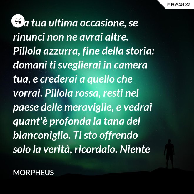 È la tua ultima occasione, se rinunci non ne avrai altre. Pillola azzurra, fine della storia: domani ti sveglierai in camera tua, e crederai a quello che vorrai. Pillola rossa, resti nel paese delle meraviglie, e vedrai quant'è profonda la tana del bianconiglio. Ti sto offrendo solo la verità, ricordalo. Niente di più. - Morpheus