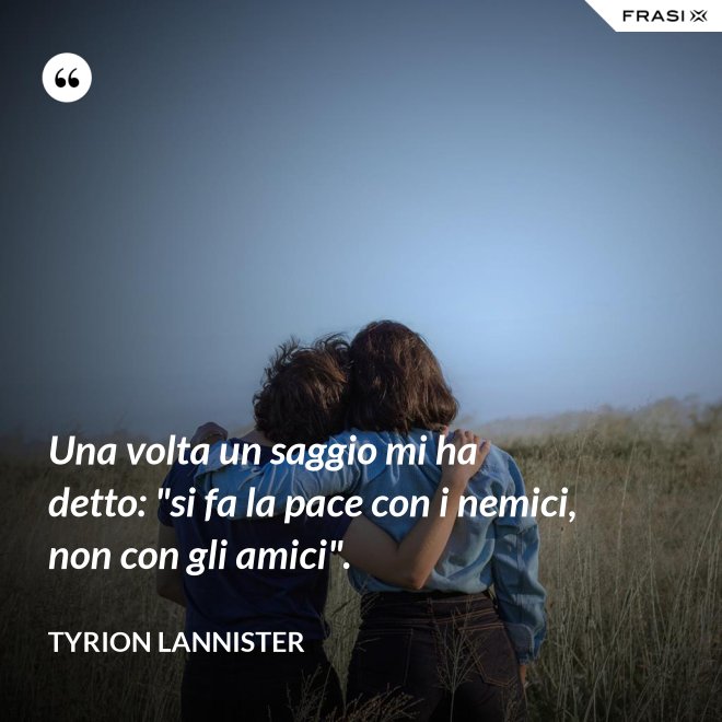 Una volta un saggio mi ha detto: "si fa la pace con i nemici, non con gli amici". - Tyrion Lannister