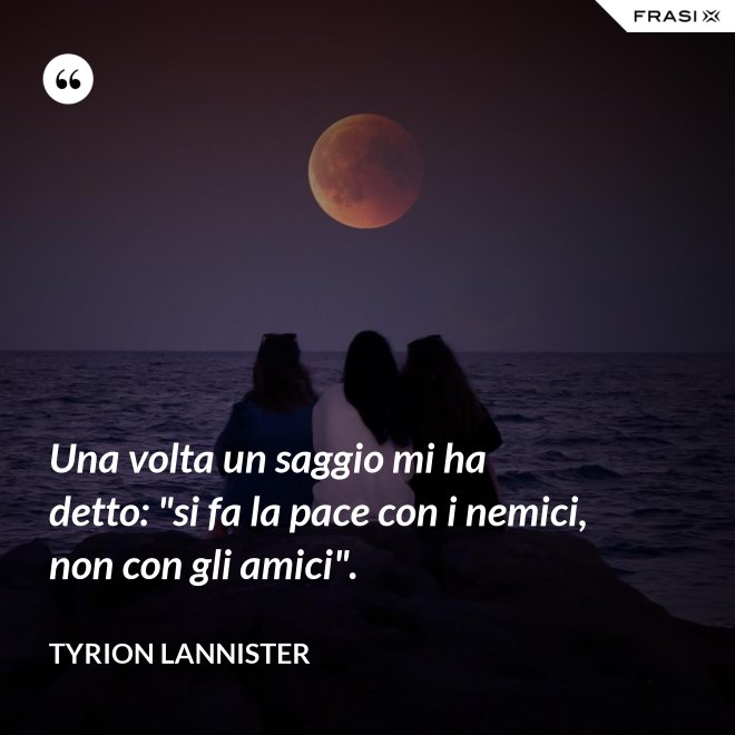 Una volta un saggio mi ha detto: "si fa la pace con i nemici, non con gli amici". - Tyrion Lannister