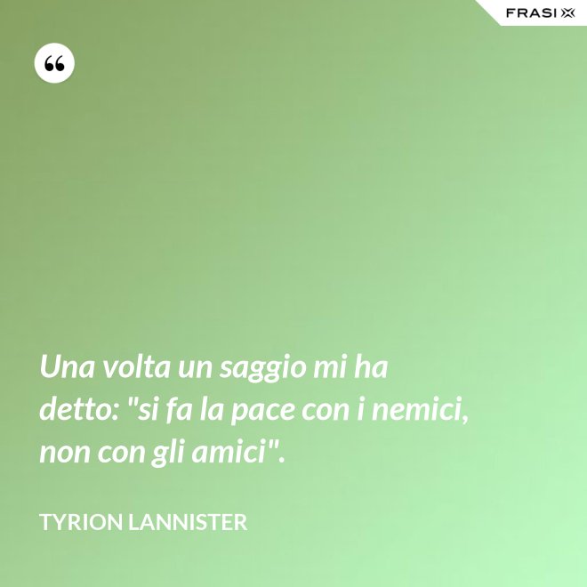 Una volta un saggio mi ha detto: "si fa la pace con i nemici, non con gli amici". - Tyrion Lannister