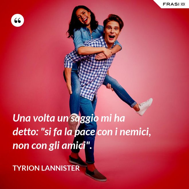 Una volta un saggio mi ha detto: "si fa la pace con i nemici, non con gli amici". - Tyrion Lannister