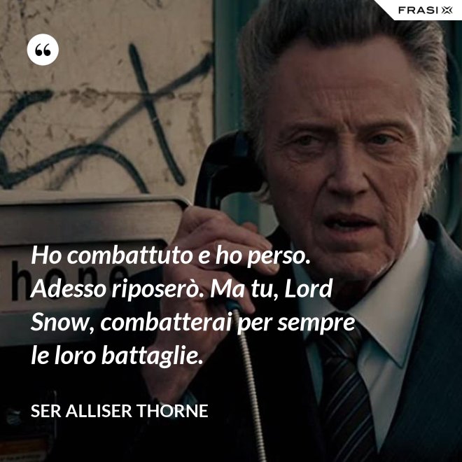 Ho combattuto e ho perso. Adesso riposerò. Ma tu, Lord Snow, combatterai per sempre le loro battaglie. - Ser Alliser Thorne