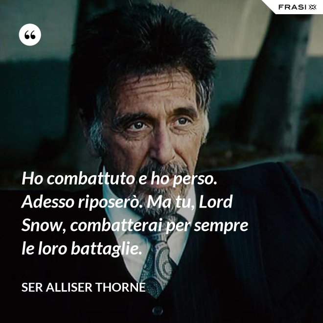 Ho combattuto e ho perso. Adesso riposerò. Ma tu, Lord Snow, combatterai per sempre le loro battaglie. - Ser Alliser Thorne