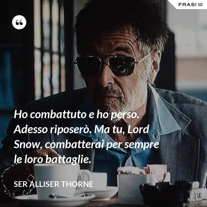 Ho combattuto e ho perso. Adesso riposerò. Ma tu, Lord Snow, combatterai per sempre le loro battaglie. - Ser Alliser Thorne