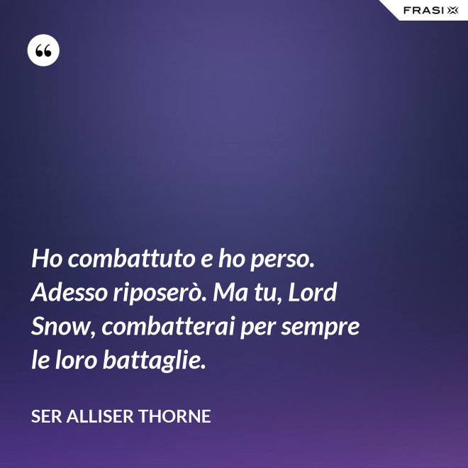 Ho combattuto e ho perso. Adesso riposerò. Ma tu, Lord Snow, combatterai per sempre le loro battaglie. - Ser Alliser Thorne