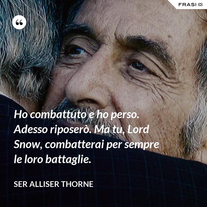 Ho combattuto e ho perso. Adesso riposerò. Ma tu, Lord Snow, combatterai per sempre le loro battaglie. - Ser Alliser Thorne