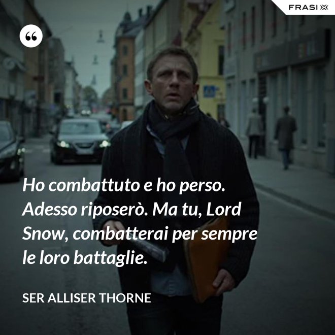 Ho combattuto e ho perso. Adesso riposerò. Ma tu, Lord Snow, combatterai per sempre le loro battaglie. - Ser Alliser Thorne