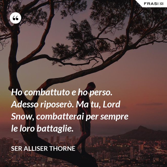 Ho combattuto e ho perso. Adesso riposerò. Ma tu, Lord Snow, combatterai per sempre le loro battaglie. - Ser Alliser Thorne