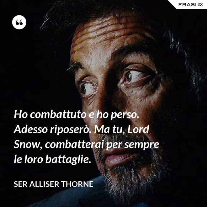 Ho combattuto e ho perso. Adesso riposerò. Ma tu, Lord Snow, combatterai per sempre le loro battaglie. - Ser Alliser Thorne