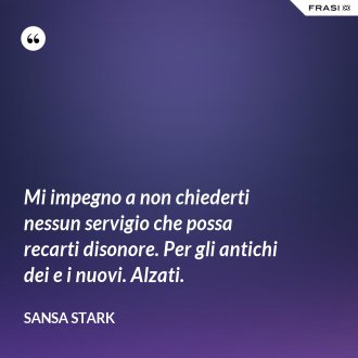 Mi impegno a non chiederti nessun servigio che possa recarti disonore. Per gli antichi dei e i nuovi. Alzati. - sansa stark