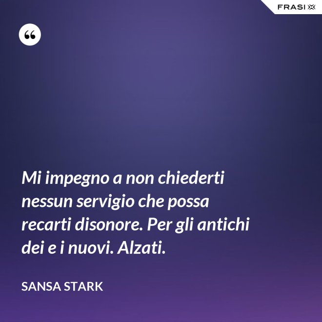 Mi impegno a non chiederti nessun servigio che possa recarti disonore. Per gli antichi dei e i nuovi. Alzati. - sansa stark