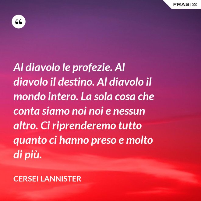 Al diavolo le profezie. Al diavolo il destino. Al diavolo il mondo intero. La sola cosa che conta siamo noi noi e nessun altro. Ci riprenderemo tutto quanto ci hanno preso e molto di più. - Cersei Lannister
