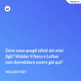 Dove sono quegli idioti dei miei figli? Walder Il Nero e Lothar non dovrebbero essere già qui? - Walder Frey