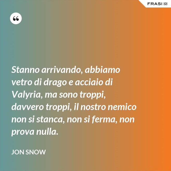 Stanno arrivando, abbiamo vetro di drago e acciaio di Valyria, ma sono troppi, davvero troppi, il nostro nemico non si stanca, non si ferma, non prova nulla. - Jon Snow