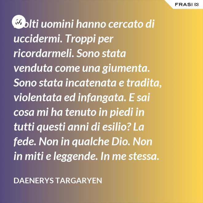 Molti uomini hanno cercato di uccidermi. Troppi per ricordarmeli. Sono stata venduta come una giumenta. Sono stata incatenata e tradita, violentata ed infangata. E sai cosa mi ha tenuto in piedi in tutti questi anni di esilio? La fede. Non in qualche Dio. Non in miti e leggende. In me stessa. In Daenerys Targaryen. Il mondo non vedeva più un drago da secoli quando i miei tre figli sono nati. I Dothraki avevano paura del mare. Di qualunque mare. L’hanno solcato per me. Io sono nata per regnare i Sette Regni. E così farò. - Daenerys Targaryen