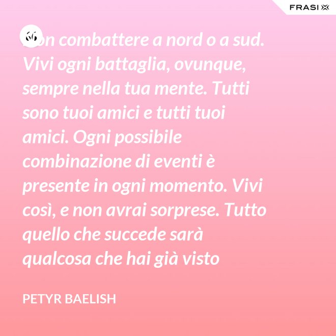 Non combattere a nord o a sud. Vivi ogni battaglia, ovunque, sempre nella tua mente. Tutti sono tuoi amici e tutti tuoi amici. Ogni possibile combinazione di eventi è presente in ogni momento. Vivi così, e non avrai sorprese. Tutto quello che succede sarà qualcosa che hai già visto prima. - Petyr Baelish