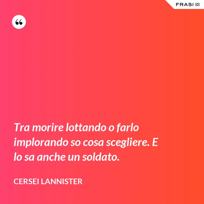 Tra morire lottando o farlo implorando so cosa scegliere. E lo sa anche un soldato. - Cersei Lannister