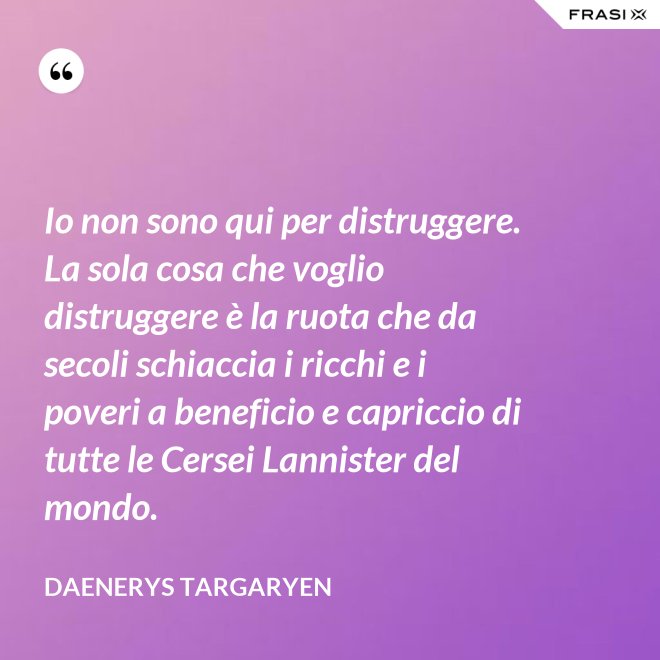 Io non sono qui per distruggere. La sola cosa che voglio distruggere è la ruota che da secoli schiaccia i ricchi e i poveri a beneficio e capriccio di tutte le Cersei Lannister del mondo. - Daenerys Targaryen