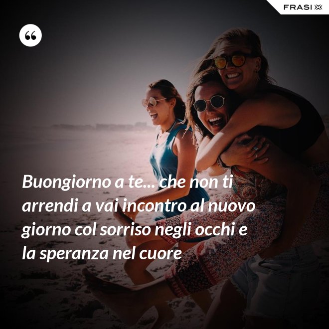 Buongiorno a te... che non ti arrendi a vai incontro al nuovo giorno col sorriso negli occhi e la speranza nel cuore - Anonimo