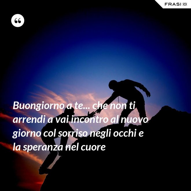 Buongiorno a te... che non ti arrendi a vai incontro al nuovo giorno col sorriso negli occhi e la speranza nel cuore - Anonimo
