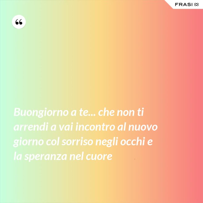 Buongiorno a te... che non ti arrendi a vai incontro al nuovo giorno col sorriso negli occhi e la speranza nel cuore - Anonimo