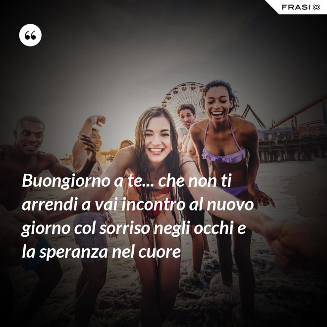 Buongiorno a te... che non ti arrendi a vai incontro al nuovo giorno col sorriso negli occhi e la speranza nel cuore - Anonimo