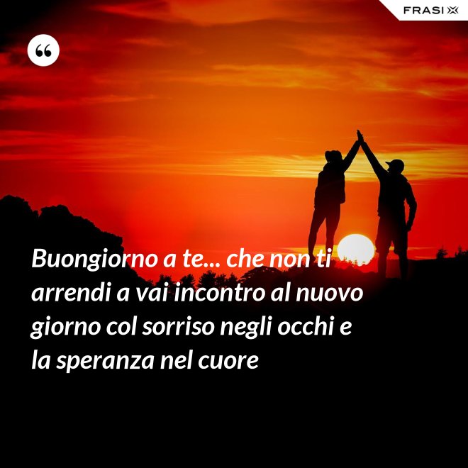 Buongiorno a te... che non ti arrendi a vai incontro al nuovo giorno col sorriso negli occhi e la speranza nel cuore - Anonimo