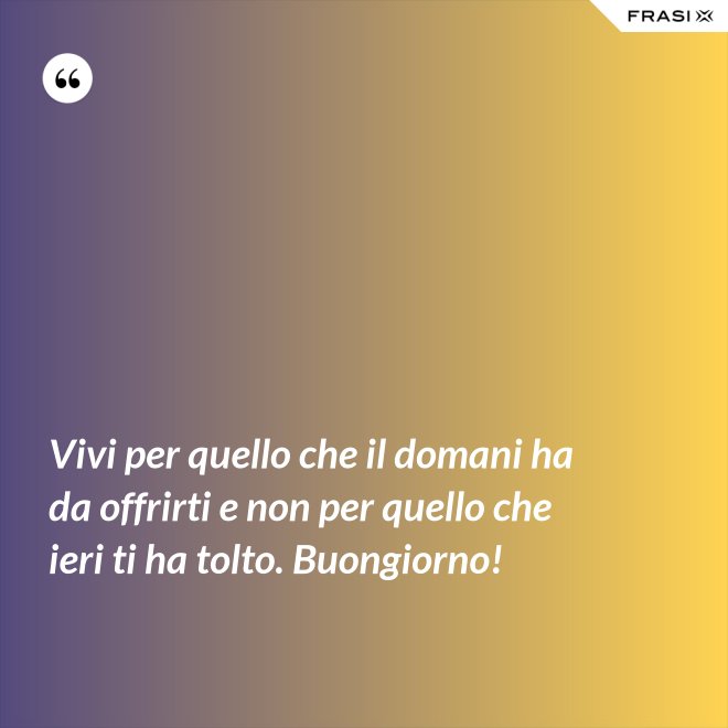 Vivi per quello che il domani ha da offrirti e non per quello che ieri ti ha tolto. Buongiorno! - Anonimo