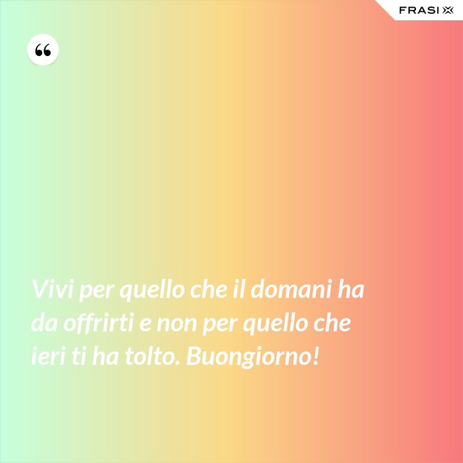 Vivi per quello che il domani ha da offrirti e non per quello che ieri ti ha tolto. Buongiorno! - Anonimo