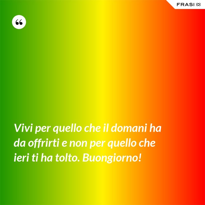 Vivi per quello che il domani ha da offrirti e non per quello che ieri ti ha tolto. Buongiorno! - Anonimo