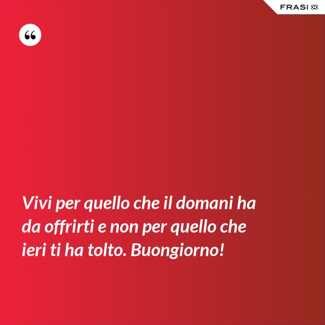 Vivi per quello che il domani ha da offrirti e non per quello che ieri ti ha tolto. Buongiorno! - Anonimo