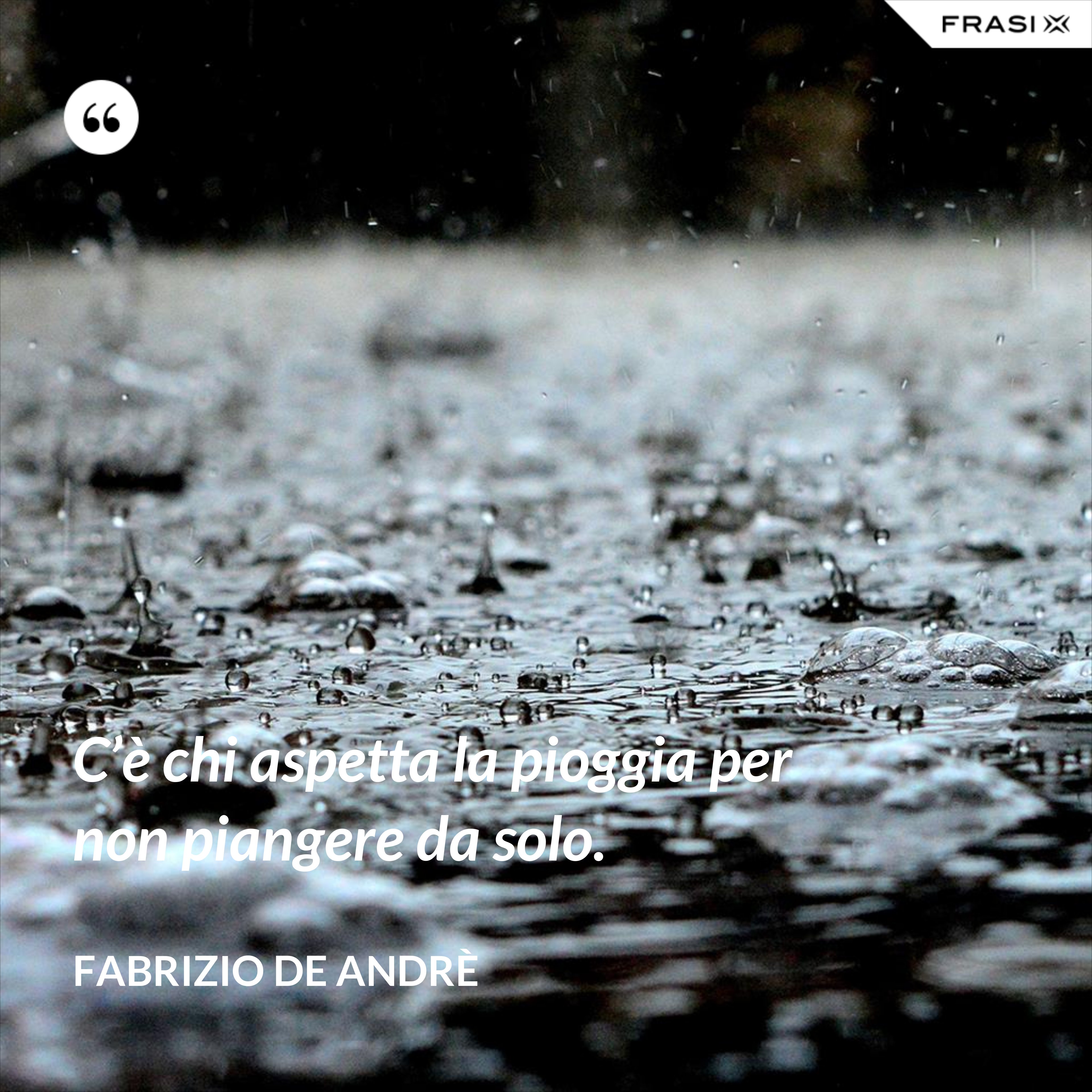 C’è chi aspetta la pioggia per non piangere da solo. - Fabrizio De Andrè