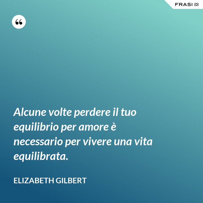 Alcune volte perdere il tuo equilibrio per amore è necessario per vivere una vita equilibrata. - Elizabeth Gilbert