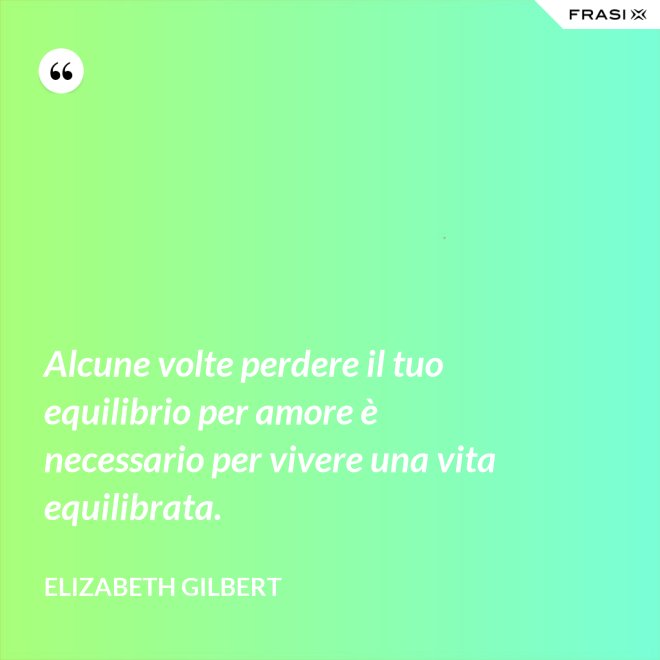 Alcune volte perdere il tuo equilibrio per amore è necessario per vivere una vita equilibrata. - Elizabeth Gilbert