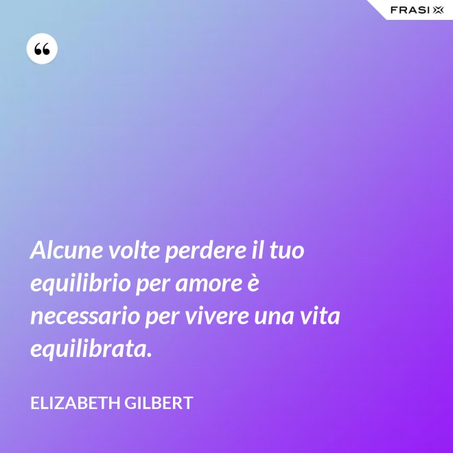 Alcune volte perdere il tuo equilibrio per amore è necessario per vivere una vita equilibrata. - Elizabeth Gilbert