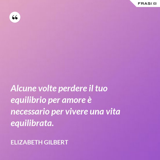 Alcune volte perdere il tuo equilibrio per amore è necessario per vivere una vita equilibrata. - Elizabeth Gilbert