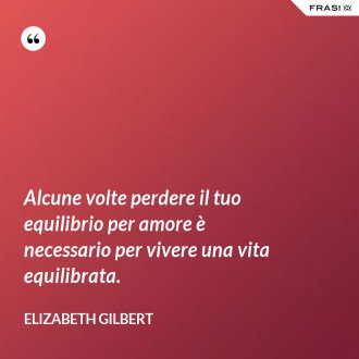 Alcune volte perdere il tuo equilibrio per amore è necessario per vivere una vita equilibrata. - Elizabeth Gilbert