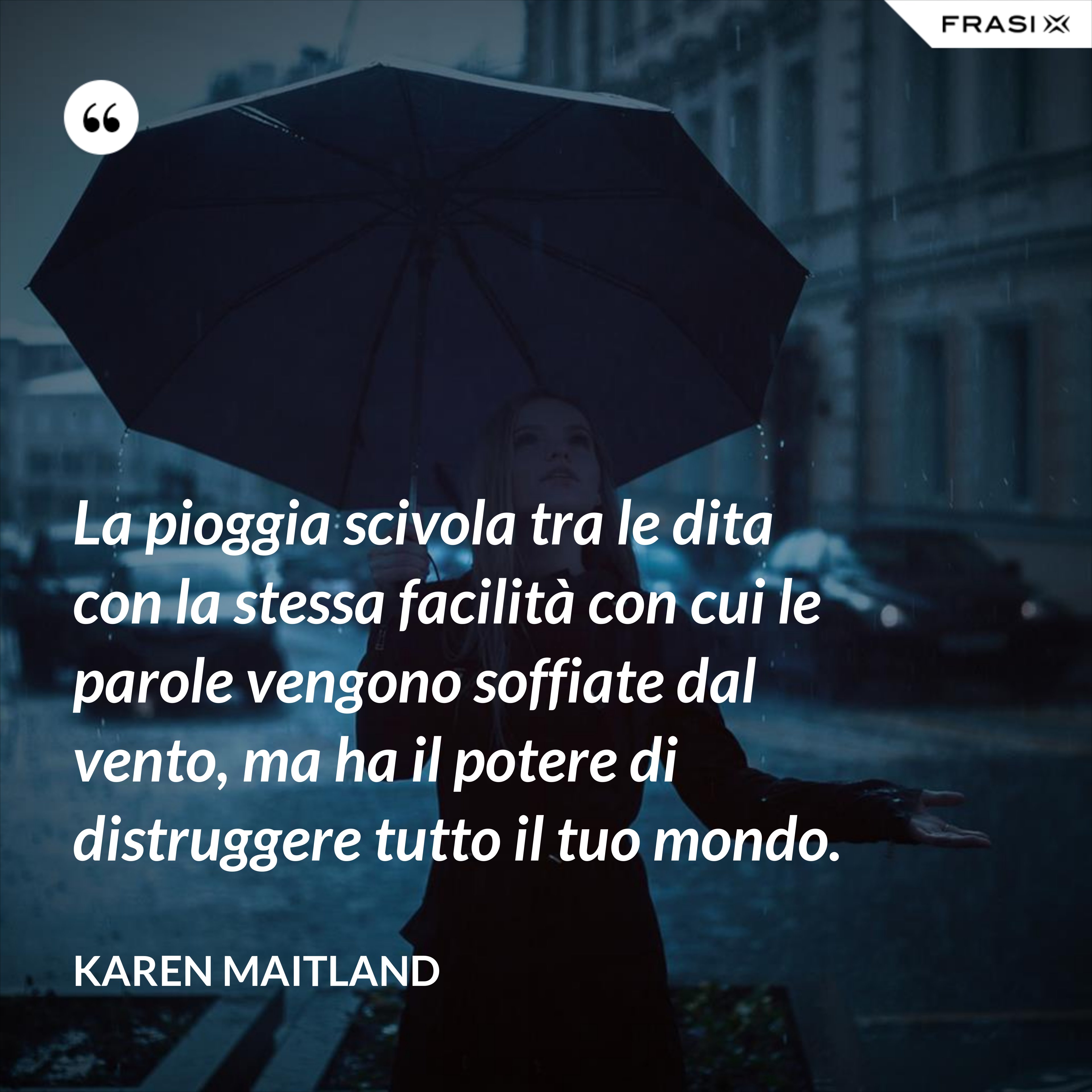 La pioggia scivola tra le dita con la stessa facilità con cui le parole vengono soffiate dal vento, ma ha il potere di distruggere tutto il tuo mondo. - Karen Maitland