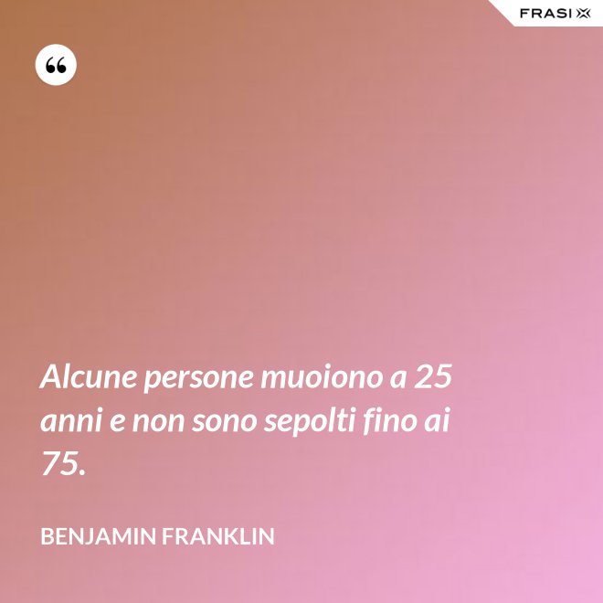 Alcune persone muoiono a 25 anni e non sono sepolti fino ai 75. - Benjamin Franklin