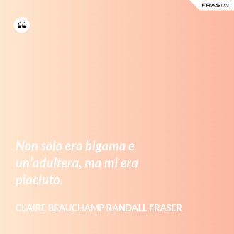 Non solo ero bigama e un’adultera, ma mi era piaciuto. - Claire Beauchamp Randall Fraser