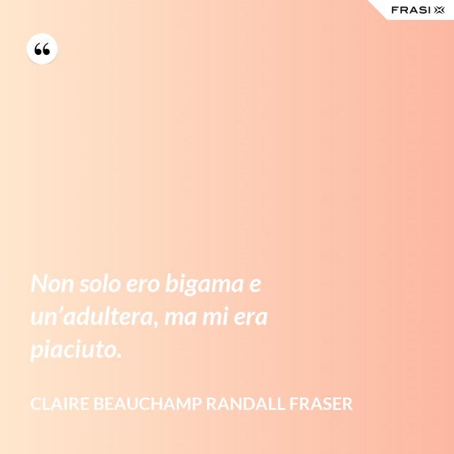 Non solo ero bigama e un’adultera, ma mi era piaciuto. - Claire Beauchamp Randall Fraser