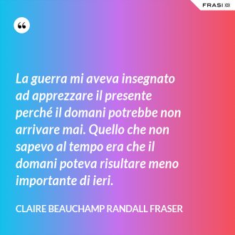 La guerra mi aveva insegnato ad apprezzare il presente perché il domani potrebbe non arrivare mai. Quello che non sapevo al tempo era che il domani poteva risultare meno importante di ieri. - Claire Beauchamp Randall Fraser