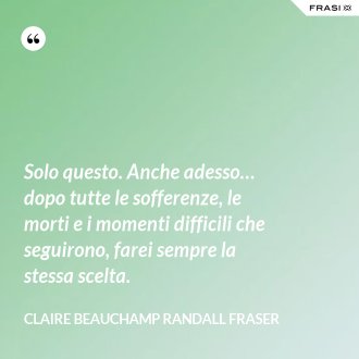 Solo questo. Anche adesso… dopo tutte le sofferenze, le morti e i momenti difficili che seguirono, farei sempre la stessa scelta. - Claire Beauchamp Randall Fraser