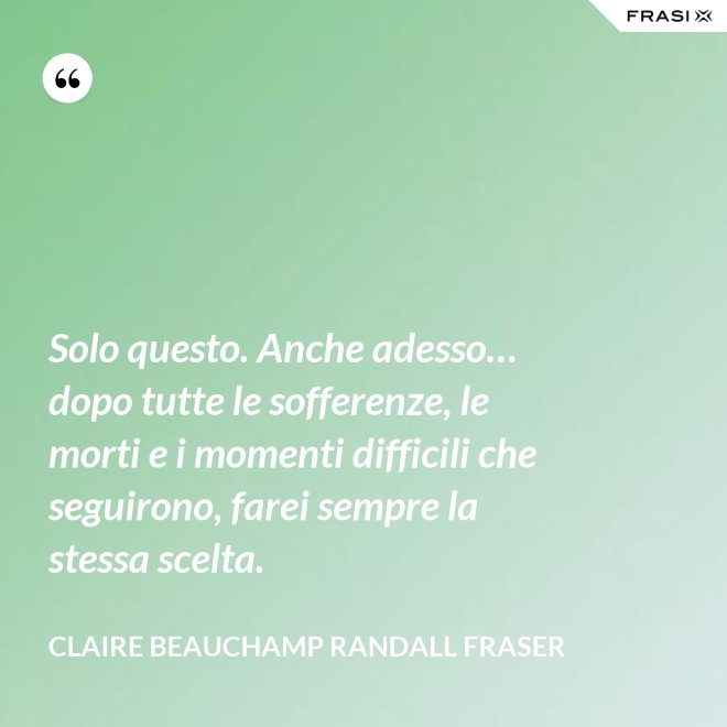 Solo questo. Anche adesso… dopo tutte le sofferenze, le morti e i momenti difficili che seguirono, farei sempre la stessa scelta. - Claire Beauchamp Randall Fraser